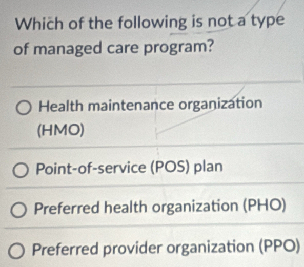 Which of the following is not a type
of managed care program?
Health maintenance organization
(HMO)
Point-of-service (POS) plan
Preferred health organization (PHO)
Preferred provider organization (PPO)