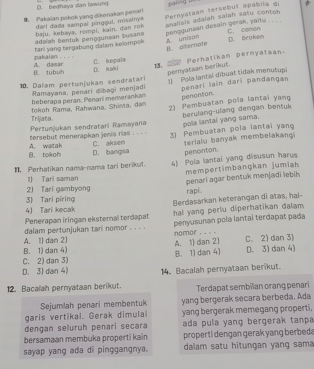 D. bedhaya dan lawung
palin     
9. Pakaian pokok yang dikenakan penari
dari dada sampai pinggul, misalnya Pernyataan tersebut apabila di
baju, kebaya, rompi, kain, dan rok analisis adalah salah satu contoh
C. canon
adalah bentuk penggunaan busana penggunaan desain gerak, yaitu . . . .
tari yang tergabung dalam kelompok A. unison
D. broken
B. alternate
pakaian . . . .
B. tubuh D. kaki 13. mrs Perhatikan pernyataan~
A. dasar C. kepala
pernyataan berikut.
10. Dalam pertunjukan sendratari
1) Pola lantai dibuat tidak menutupi
Ramayana, penari dibagi menjadi
penari lain dari pandangan
beberapa peran. Penari memerankan
penonton.
tokoh Rama, Rahwana, Shinta, dan
2) Pembuatan pola lantai yang
berulang-ulang dengan bentuk
Trijata.
Pertunjukan sendratari Ramayana
pola lantai yang sama.
tersebut menerapkan jenis rias . . . . 3) Pembuatan pola lantai yang
A. watak C. aksen
terlalu banyak membelakangi
B. tokoh D. bangsa
penonton.
11. Perhatikan nama-nama tari berikut. 4) Pola lantai yang disusun harus
1) Tari saman mempertimbangkan jumlah
2 Tari gambyong penari agar bentuk menjadi lebih
rapi.
3) Tari piring
4 Tari kecak Berdasarkan keterangan di atas, hal-
Penerapan iringan eksternal terdapat hal yang perlu diperhatikan dalam
dalam pertunjukan tari nomor . . . . penyusunan pola lantai terdapat pada
A. 1) dan 2) nomor . . . .
B. 1) dan 4) A. 1) dan 2) C. 2) dan 3)
C. 2) dan 3) B. 1) dan 4) D. 3) dan 4)
D. 3) dan 4)
14. Bacalah pernyataan berikut.
12. Bacalah pernyataan berikut.
Terdapat sembilan orang penari
Sejumlah penari membentuk yang bergerak secara berbeda. Ada
garis vertikal. Gerak dimulai yang bergerak memegang properti,
dengan seluruh penari secara ada pula yang bergerak tanpa 
bersamaan membuka properti kain properti dengan gerak yang berbeda
sayap yang ada di pinggangnya, dalam satu hitungan yang sama