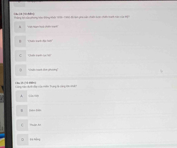 Thắng lợi của phong trào Đồng Khởi 1959-1960 đã làm phá sản chiến lược chiến tranh nào của Mỹ?
A ''Việt Nam hoá chiến tranh''
B ''Chiến tranh đặc biệt''
C "Chiến tranh cục bộ'
D "Chiến tranh đơn phương"
Câu 25 (10 điểm):
Cảng nào dưới đây của miền Trung là cảng lớn nhất?
A Cửa Việt
B Diệm Điễn
C Thuận An
D Đà Nẵng
