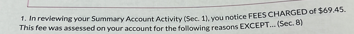 In reviewing your Summary Account Activity (Sec. 1), you notice FEES CHARGED of $69.45. 
This fee was assessed on your account for the following reasons EXCEPT... (Sec. 8)