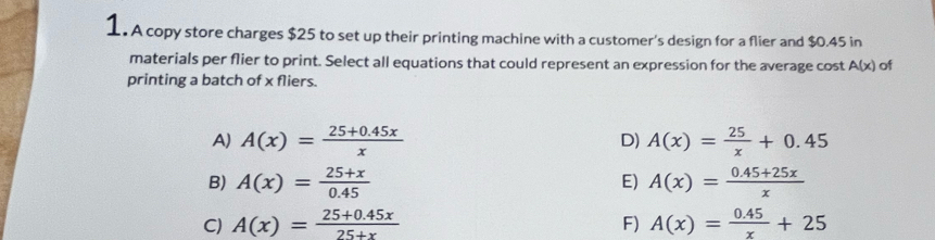 A copy store charges $25 to set up their printing machine with a customer's design for a flier and $0.45 in
materials per flier to print. Select all equations that could represent an expression for the average cost A(x) of
printing a batch of x fliers.
A) A(x)= (25+0.45x)/x  A(x)= 25/x +0.45
D)
E)
B) A(x)= (25+x)/0.45  A(x)= (0.45+25x)/x 
C) A(x)= (25+0.45x)/25+x  F) A(x)= (0.45)/x +25