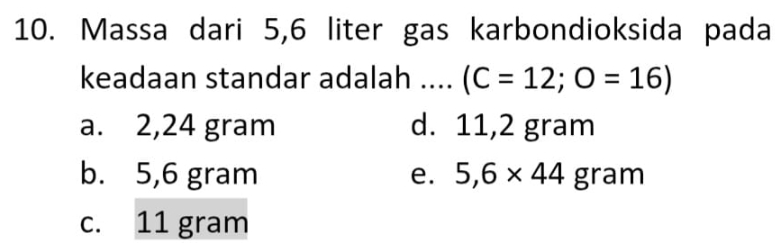 Massa dari 5,6 liter gas karbondioksida pada
keadaan standar adalah .... (C=12;O=16)
a. 2,24 gram d. 11,2 gram
b. 5,6 gram e. 5,6* 44gram
c. 11 gram