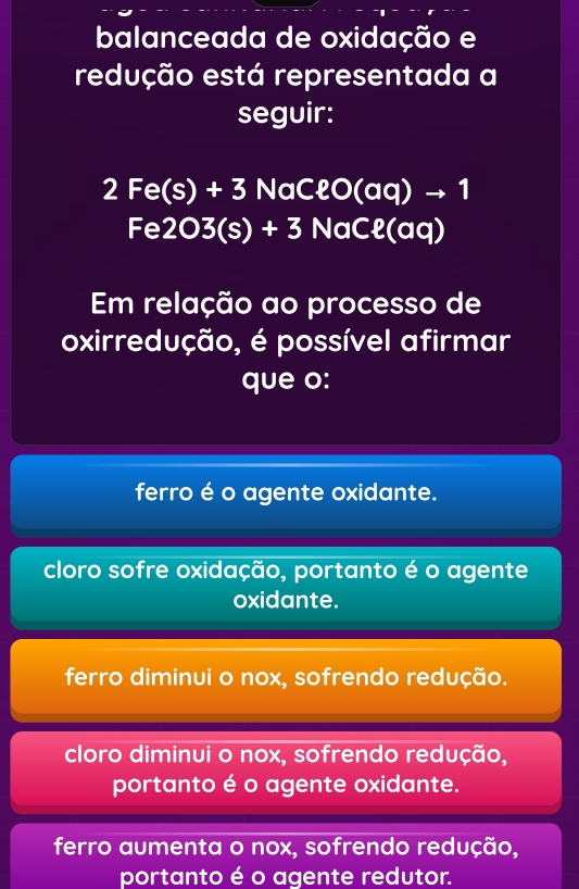 balanceada de oxidação e
redução está representada a
seguir:
2Fe(s)+3NaCell O(aq)to 1
Fe2O3(s)+3NaCell (aq)
Em relação ao processo de
oxirredução, é possível afirmar
que o:
ferro é o agente oxidante.
cloro sofre oxidação, portanto é o agente
oxidante.
ferro diminui o nox, sofrendo redução.
cloro diminui o nox, sofrendo redução,
portanto é o agente oxidante.
ferro aumenta o nox, sofrendo redução,
portanto é o agente redutor.