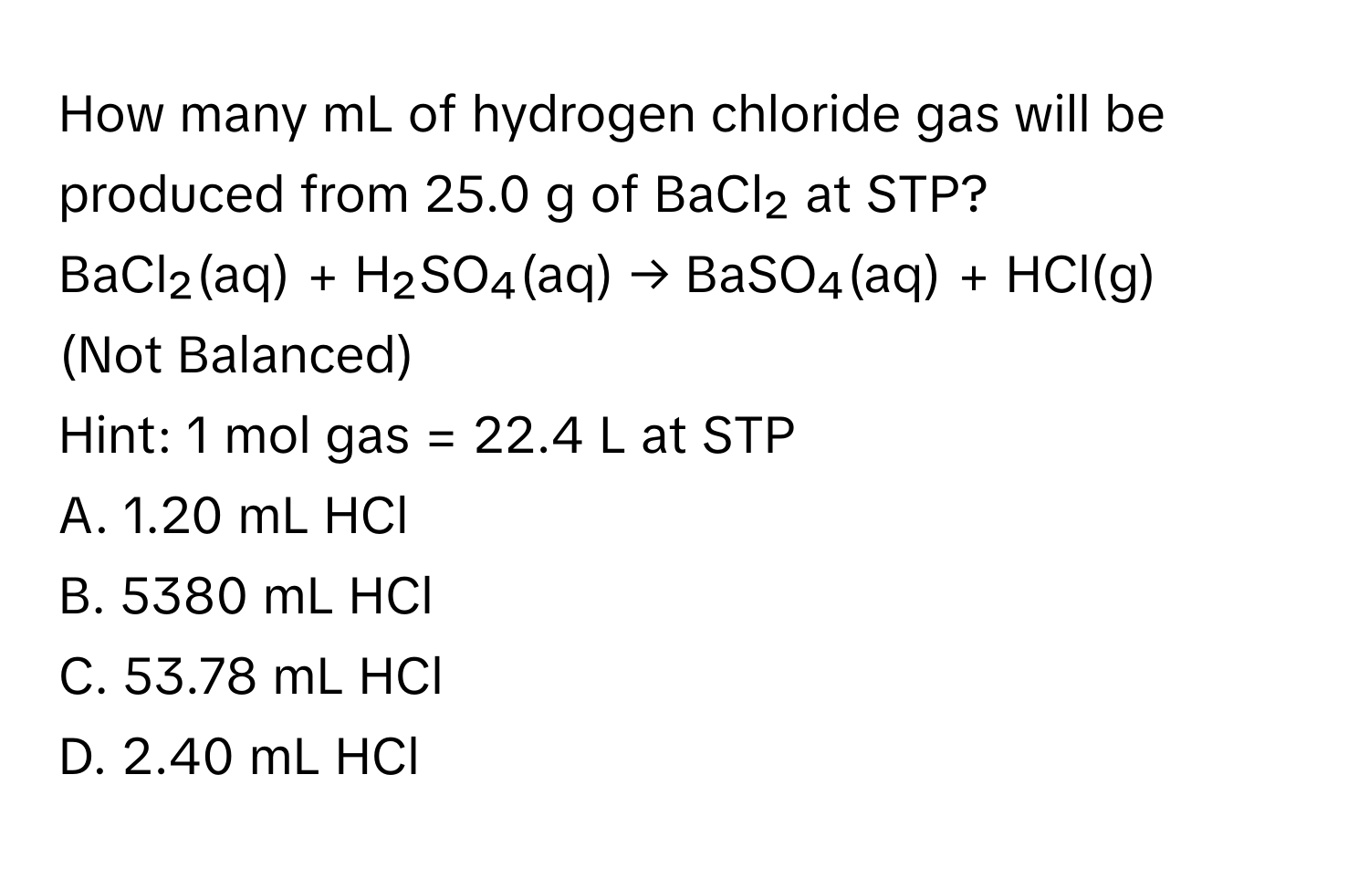 How many mL of hydrogen chloride gas will be produced from 25.0 g of BaCl₂ at STP?
BaCl₂(aq) + H₂SO₄(aq) → BaSO₄(aq) + HCl(g) 
(Not Balanced) 
Hint: 1 mol gas = 22.4 L at STP
A. 1.20 mL HCl
B. 5380 mL HCl
C. 53.78 mL HCl
D. 2.40 mL HCl