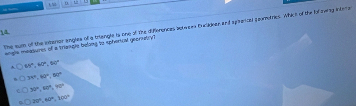 1-40 n 12 13
The sum of the interior angles of a triangle is one of the differences between Euclidean and spherical geometries. Which of the following interion
14.
angle measures of a triangle belong to spherical geometry?
A 65°, 60°, 60°
B 35°, 60°, 80°
30°, 60°, 90°
20°, 60°, 100°