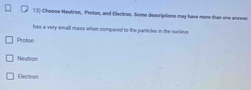 Choose Neutron, Proton, and Electron. Some descriptions may have more than one answer.
has a very small mass when compared to the particles in the nucleus
Proton
Neutron
Electron