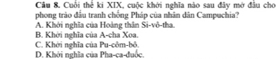 Cuối thế ki XIX, cuộc khởi nghĩa nào sau đây mở đầu cho
phong trào đầu tranh chống Pháp của nhân dân Campuchia?
A. Khởi nghĩa của Hoàng thân Si-vô-tha.
B. Khởi nghĩa của A-cha Xoa.
C. Khởi nghĩa của Pu-côm-bô.
D. Khởi nghĩa của Pha-ca-đuốc.