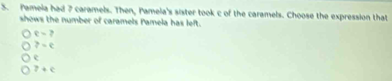 Pamela had 7 caramels. Then, Pamela's sister took c of the caramels. Choose the expression that
shows the number of caramels Pamela has left.
e=?
?=e
overline circ 
z+c