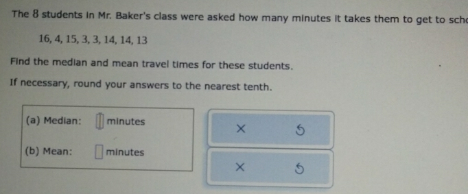 The 8 students in Mr. Baker's class were asked how many minutes it takes them to get to sch
16, 4, 15, 3, 3, 14, 14, 13
Find the median and mean travel times for these students. 
If necessary, round your answers to the nearest tenth. 
(a) Median: minutes
× 
(b) Mean: minutes
O