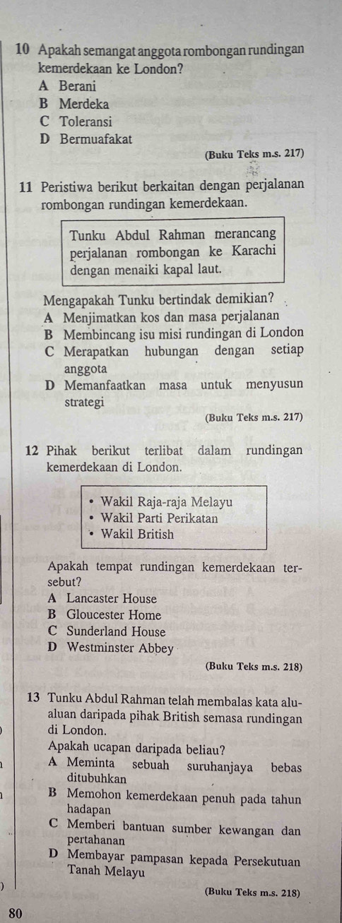 Apakah semangat anggota rombongan rundingan
kemerdekaan ke London?
A Berani
B Merdeka
C Toleransi
D Bermuafakat
(Buku Teks m.s. 217)
11 Peristiwa berikut berkaitan dengan perjalanan
rombongan rundingan kemerdekaan.
Tunku Abdul Rahman merancang
perjalanan rombongan ke Karachi
dengan menaiki kapal laut.
Mengapakah Tunku bertindak demikian?
A Menjimatkan kos dan masa perjalanan
B Membincang isu misi rundingan di London
C Merapatkan hubungan dengan setiap
anggota
D Memanfaatkan masa untuk menyusun
strategi
(Buku Teks m.s. 217)
12 Pihak berikut terlibat dalam rundingan
kemerdekaan di London.
Wakil Raja-raja Melayu
Wakil Parti Perikatan
Wakil British
Apakah tempat rundingan kemerdekaan ter-
sebut?
A Lancaster House
B Gloucester Home
C Sunderland House
D Westminster Abbey
(Buku Teks m.s. 218)
13 Tunku Abdul Rahman telah membalas kata alu-
aluan daripada pihak British semasa rundingan
di London.
Apakah ucapan daripada beliau?
A Meminta sebuah suruhanjaya bebas
ditubuhkan
B Memohon kemerdekaan penuh pada tahun
hadapan
C Memberi bantuan sumber kewangan dan
pertahanan
D Membayar pampasan kepada Persekutuan
Tanah Melayu
(Buku Teks m.s. 218)
80