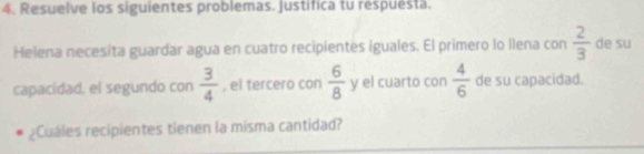 Resuelve los siguientes problemas. Justifica tu respuesta. 
Helena necesita guardar agua en cuatro recipientes iguales. El primero lo Ilena con  2/3  de su 
capacidad, el segundo con  3/4  , el tercero con  6/8 y el cuarto con  4/6  de su capacidad. 
Cuáles recipientes tienen la misma cantidad?