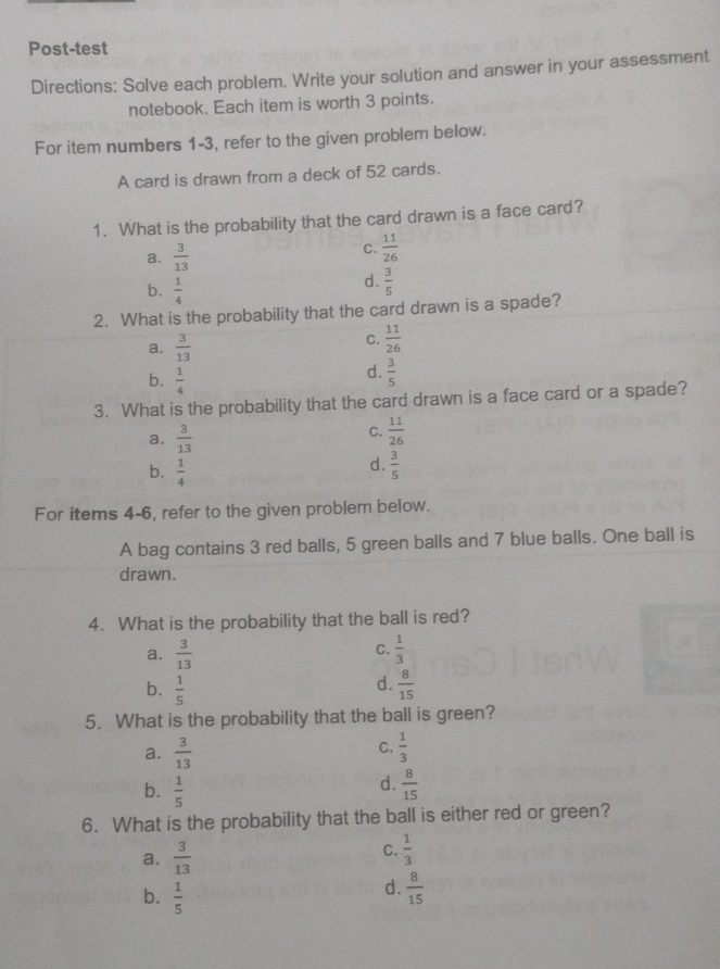 Post-test
Directions: Solve each problem. Write your solution and answer in your assessment
notebook. Each item is worth 3 points.
For item numbers 1-3, refer to the given problem below.
A card is drawn from a deck of 52 cards.
1. What is the probability that the card drawn is a face card?
a.  3/13 
C.  11/26 
b.  1/4 
d.  3/5 
2. What is the probability that the card drawn is a spade?
a.  3/13 
C.  11/26 
b.  1/4 
d.  3/5 
3. What is the probability that the card drawn is a face card or a spade?
C.
a.  3/13   11/26 
b.  1/4 
d.  3/5 
For items 4-6, refer to the given problem below.
A bag contains 3 red balls, 5 green balls and 7 blue balls. One ball is
drawn.
4. What is the probability that the ball is red?
C.
a.  3/13   1/3 
d.
b.  1/5   8/15 
5. What is the probability that the ball is green?
C.
a.  3/13   1/3 
d.
b.  1/5   8/15 
6. What is the probability that the ball is either red or green?
a.  3/13 
C.  1/3 
d.
b.  1/5   8/15 