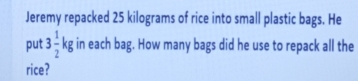 Jeremy repacked 25 kilograms of rice into small plastic bags. He 
put 3 1/2 kg in each bag. How many bags did he use to repack all the 
rice?