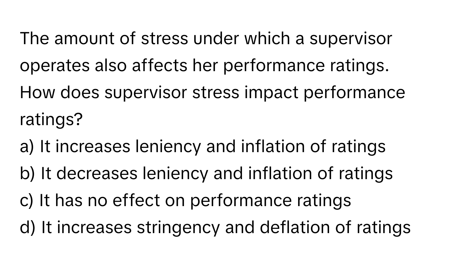 The amount of stress under which a supervisor operates also affects her performance ratings. 

How does supervisor stress impact performance ratings?
a) It increases leniency and inflation of ratings
b) It decreases leniency and inflation of ratings
c) It has no effect on performance ratings
d) It increases stringency and deflation of ratings