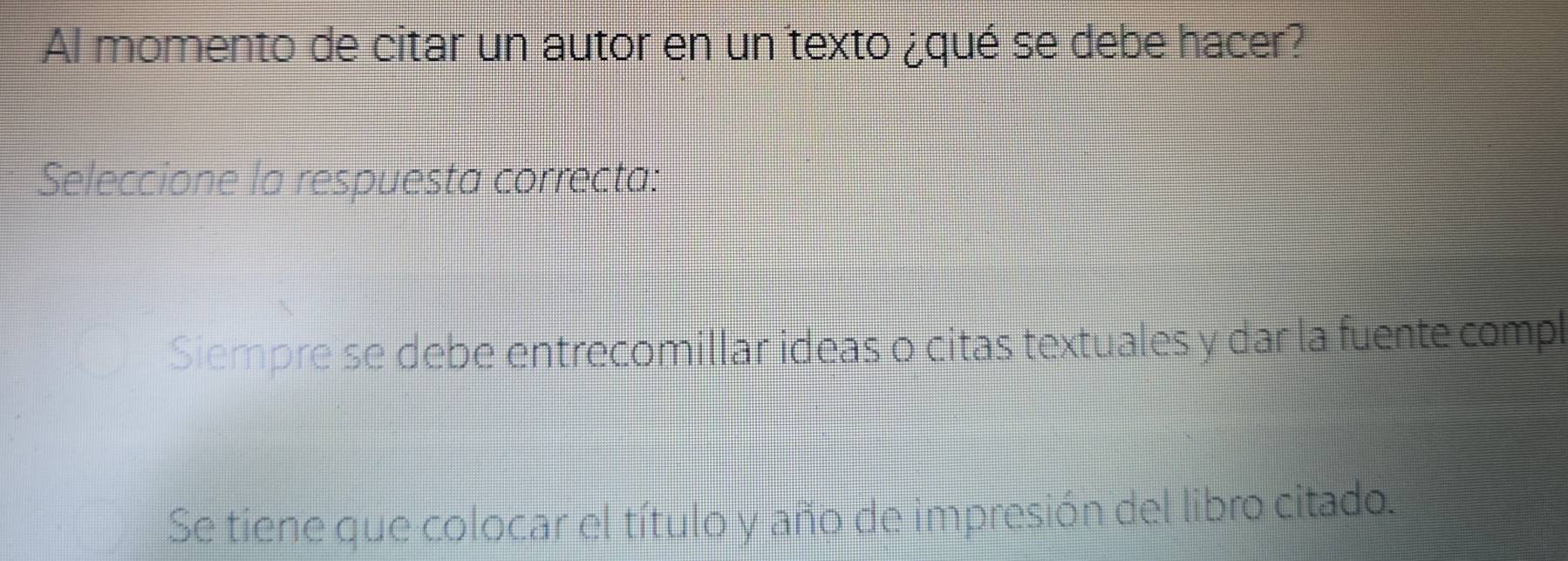 Al momento de citar un autor en un texto ¿qué se debe hacer?
Seleccione la respuesta correcta:
Siempre se debe entrecomillar ideas o citas textuales y dar la fuente compl
Se tiene que colocar el título y año de impresión del libro citado.