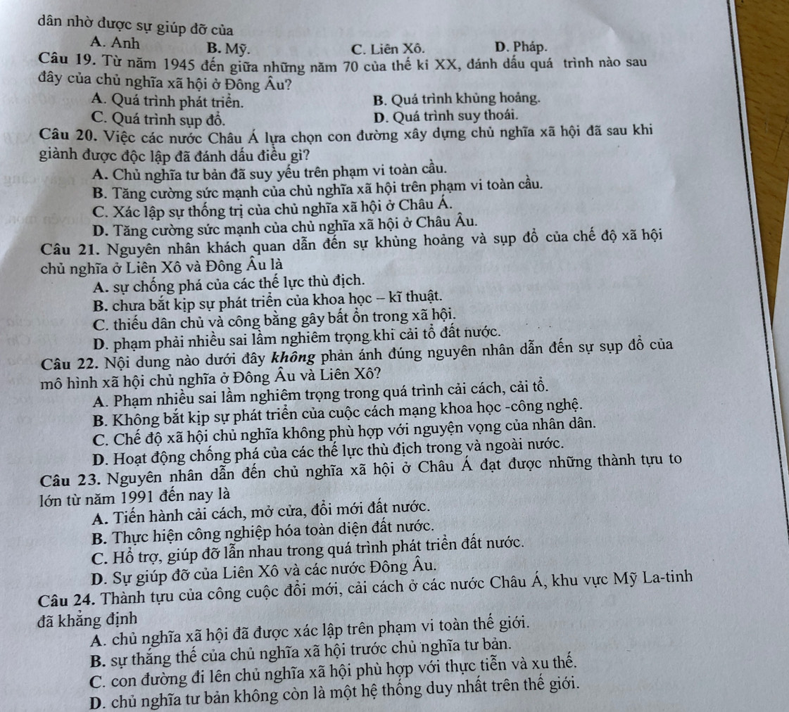 dân nhờ được sự giúp đỡ của
A. Anh B. Mỹ. C. Liên Xô. D. Pháp.
Câu 19. Từ năm 1945 đến giữa những năm 70 của thế ki XX, đánh dấu quá trình nào sau
đây của chủ nghĩa xã hội ở Đông hat Au ?
A. Quá trình phát triển. B. Quá trình khủng hoảng.
C. Quá trình sụp đổ. D. Quá trình suy thoái.
Câu 20. Việc các nước Châu Á lựa chọn con đường xây dựng chủ nghĩa xã hội đã sau khi
giành được độc lập đã đánh dấu điều gì?
A. Chủ nghĩa tư bản đã suy yếu trên phạm vi toàn cầu.
B. Tăng cường sức mạnh của chủ nghĩa xã hội trên phạm vi toàn cầu.
C. Xác lập sự thống trị của chủ nghĩa xã hội ở Châu Á.
D. Tăng cường sức mạnh của chủ nghĩa xã hội ở Châu Âu.
Câu 21. Nguyên nhân khách quan dẫn đến sự khủng hoảng và sụp đồ của chế độ xã hội
chủ nghĩa ở Liên Xô và Đông Âu là
A. sự chống phá của các thế lực thù địch.
B. chưa bắt kịp sự phát triển của khoa học - kĩ thuật.
C. thiếu dân chủ và công bằng gây bất ổn trong xã hội.
D. phạm phải nhiều sai lầm nghiêm trọng khi cải tổ đất nước.
Câu 22. Nội dung nào dưới đây không phản ánh đúng nguyên nhân dẫn đến sự sụp đồ của
mô hình xã hội chủ nghĩa ở Đông Âu và Liên Xô?
A. Phạm nhiều sai lầm nghiêm trọng trong quá trình cải cách, cải tổ.
B. Không bắt kịp sự phát triển của cuộc cách mạng khoa học -công nghệ.
C. Chế độ xã hội chủ nghĩa không phù hợp với nguyện vọng của nhân dân.
D. Hoạt động chống phá của các thế lực thù địch trong và ngoài nước.
Câu 23. Nguyên nhân dẫn đến chủ nghĩa xã hội ở Châu Á đạt được những thành tựu to
lớn từ năm 1991 đến nay là
A. Tiến hành cải cách, mở cửa, đổi mới đất nước.
B. Thực hiện công nghiệp hóa toàn diện đất nước.
C. Hổ trợ, giúp đỡ lẫn nhau trong quá trình phát triển đất nước.
D. Sự giúp đỡ của Liên Xô và các nước Đông Âu.
Câu 24. Thành tựu của công cuộc đồi mới, cải cách ở các nước Châu Á, khu vực Mỹ La-tinh
đã khẳng định
A. chủ nghĩa xã hội đã được xác lập trên phạm vi toàn thế giới.
B. sự thắng thể của chủ nghĩa xã hội trước chủ nghĩa tư bản.
C. con đường đi lên chủ nghĩa xã hội phù hợp với thực tiễn và xu thế.
D. chủ nghĩa tư bản không còn là một hệ thống duy nhất trên thế giới.