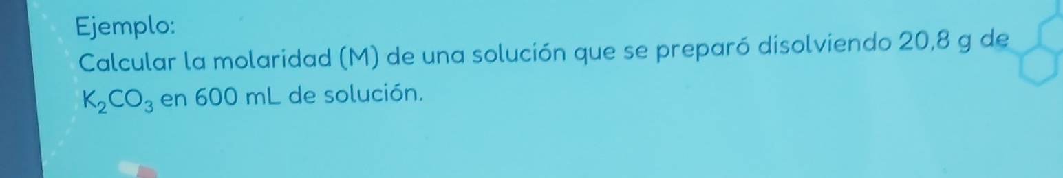 Ejemplo: 
Calcular la molaridad (M) de una solución que se preparó disolviendo 20,8 g de
K_2CO_3 en 600 mL de solución.