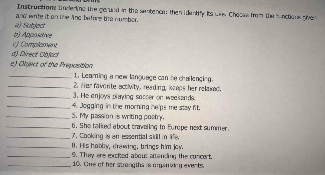 Instruction: Underline the gerund in the sentence; then identify its use. Choose from the functions given 
and write it on the line before the number. 
a) Subject 
b) Appositive 
c) Complement 
d) Direct Object 
e) Object of the Preposition 
_1. Learning a new language can be challenging. 
_2. Her favorite activity, reading, keeps her relaxed. 
_3. He enjoys playing soccer on weekends. 
_4. Jogging in the morning helps me stay fit. 
_5. My passion is writing poetry. 
_6. She talked about traveling to Europe next summer. 
_7. Cooking is an essential skill in life. 
_8. His hobby, drawing, brings him joy. 
_9. They are excited about attending the concert. 
_10. One of her strengths is organizing events.