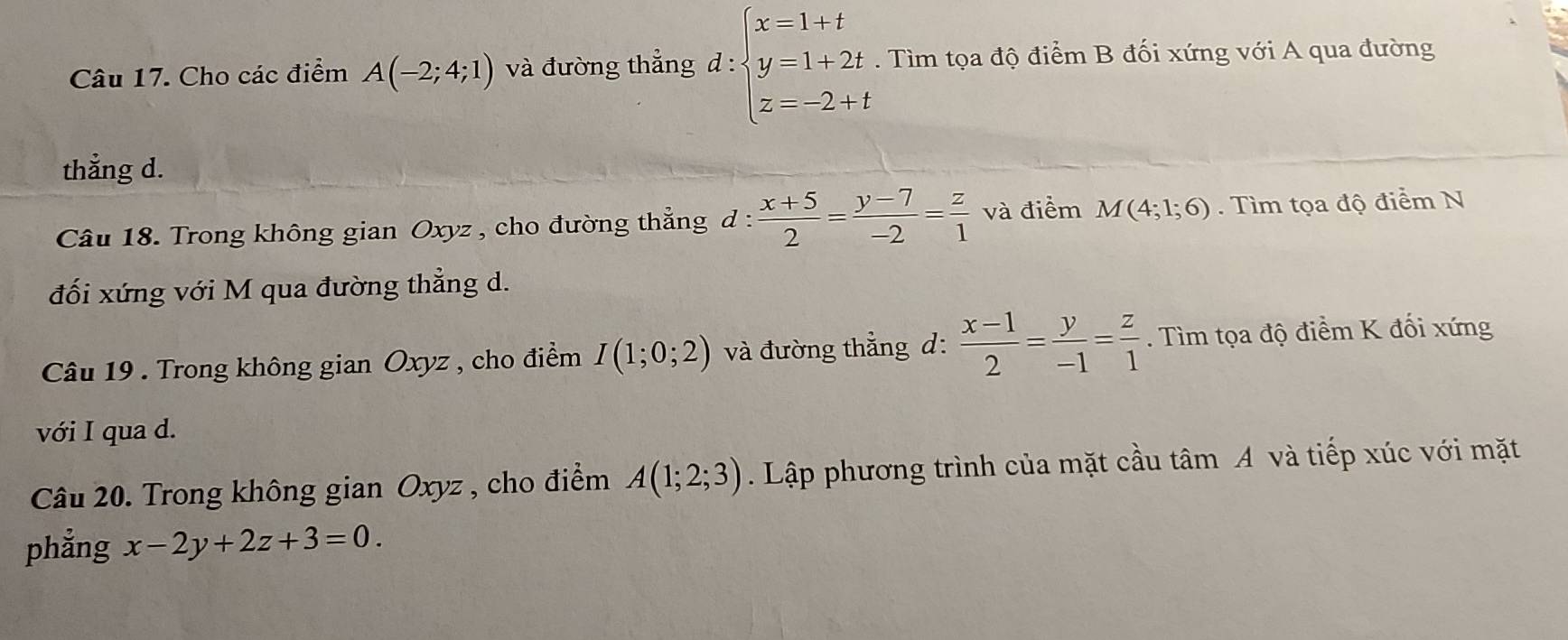 Cho các điểm A(-2;4;1) và đường thẳng d: :beginarrayl x=1+t y=1+2t z=-2+tendarray.. Tìm tọa độ điểm B đối xứng với A qua đường 
thẳng d. 
Câu 18. Trong không gian Oxyz , cho đường thẳng d d: (x+5)/2 = (y-7)/-2 = z/1  và điểm M(4;1;6). Tìm tọa độ điểm N 
đối xứng với M qua đường thẳng d. 
Câu 19 . Trong không gian Oxyz , cho điểm I(1;0;2) và đường thẳng d:  (x-1)/2 = y/-1 = z/1 . Tìm tọa độ điểm K đối xứng 
với I qua d. 
Câu 20. Trong không gian Oxyz , cho điểm A(1;2;3). Lập phương trình của mặt cầu tâm A và tiếp xúc với mặt 
phẳng x-2y+2z+3=0.