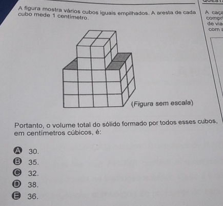 A figura mostra vários cubos iguais empilhados. A aresta de cada A caça
cubo mede 1 centimetro. compr
de vía
com 
Portanto, o volume total do sólido formado por todos esses cubos,
em centímetros cúbicos, é:
A 30.
B 35.
● 32.
D 38.
ε 36.