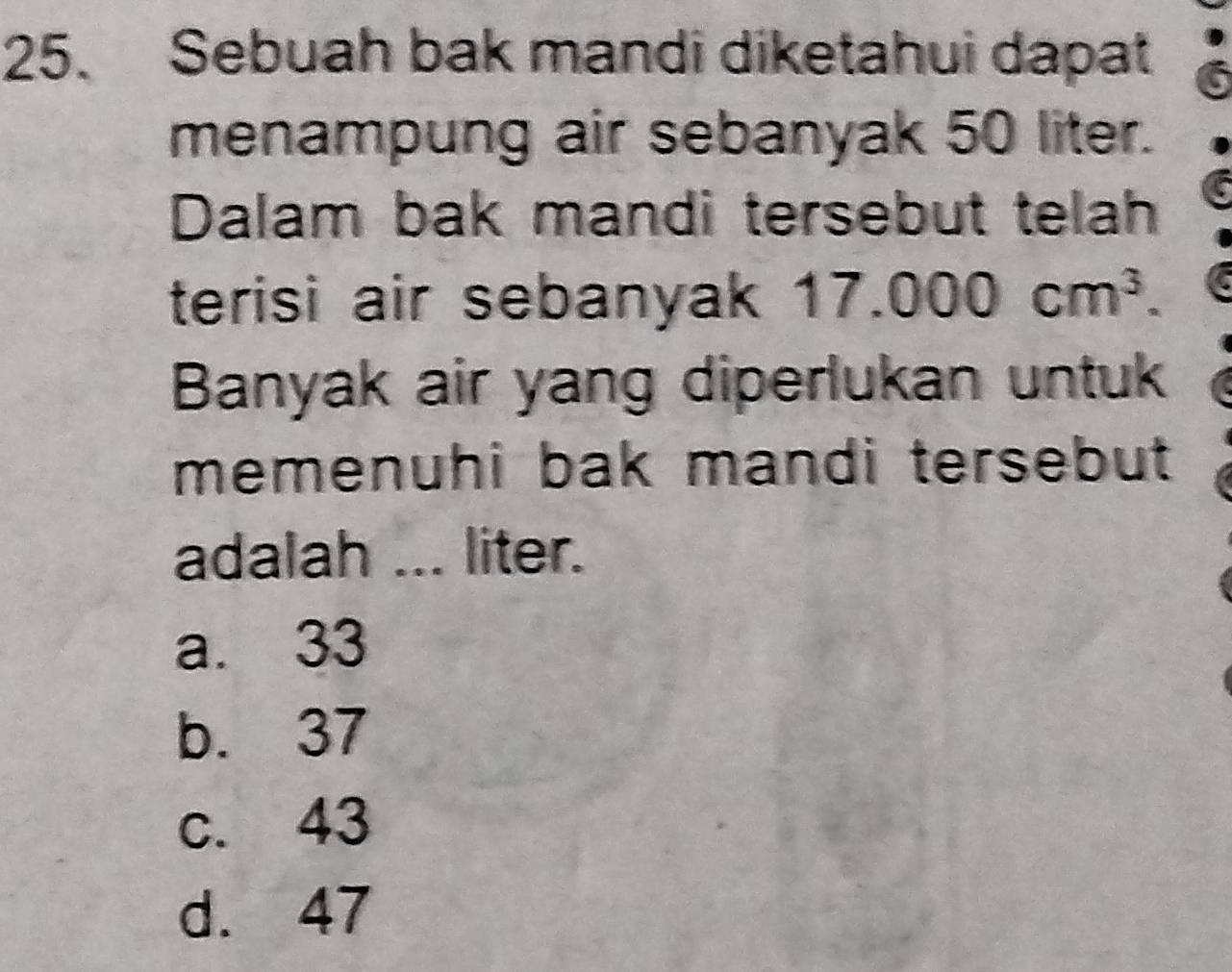 Sebuah bak mandi diketahui dapat
menampung air sebanyak 50 liter.
Dalam bak mandi tersebut telah
terisi air sebanyak 17.000cm^3. 
Banyak air yang diperlukan untuk
memenuhi bak mandi tersebut 
adalah ... liter.
a. 33
b. 37
c. 43
d. 47