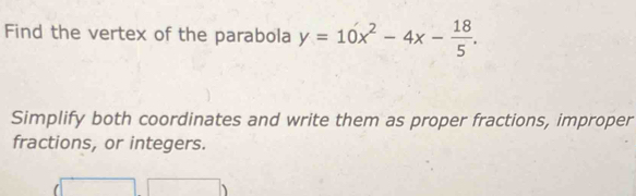 Find the vertex of the parabola y=10x^2-4x- 18/5 . 
Simplify both coordinates and write them as proper fractions, improper 
fractions, or integers.