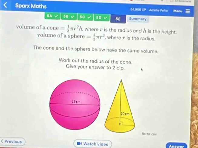 All Geckmarks 
Sparx Maths 54,956 overline XP Amelio Pelta Menu 
5A 58 5C 5D 5E Summary 
volume of a cone = 1/3 π r^2h , where r is the radius and h is the height. 
volume of a sphere = 4/3 π r^3 , where r is the radius. 
The cone and the sphere below have the same volume. 
Work out the radius of the cone. 
Give your answer to 2 d.p. 
Not to scale 
< Previous Watch video Answer