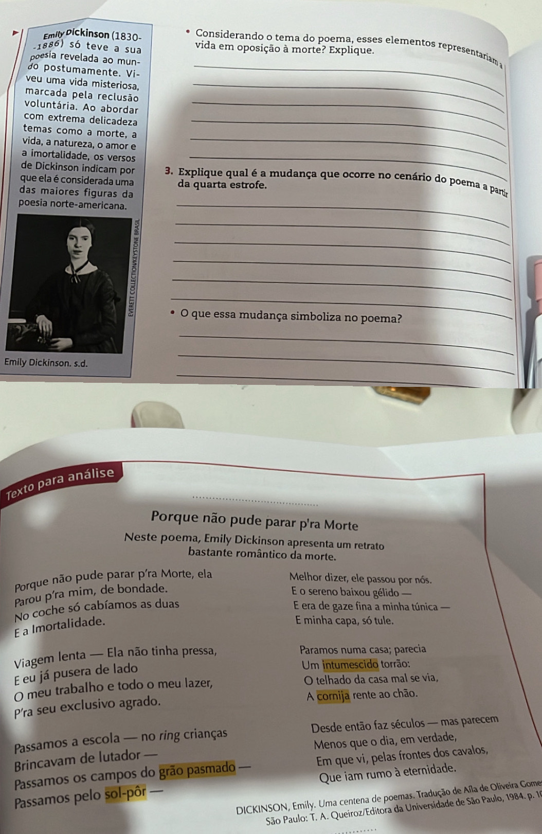 Emily Pickinson (1830-
_
Considerando o tema do poema, esses elementos representariam a
-1886) só teve a sua vida em oposição à morte? Explique.
poesia revelada ao mun-
do postumamente. Vi-
veu uma vida misteriosa,_
_
marcada pela reclusão
voluntária. Ao abordar
com extrema delicadeza_
_
temas como a morte, a
vida, a natureza, o amor e
a imortalidade, os versos_
de Dickinson indicam por  3. Explique qual é a mudança que ocorre no cenário do poema a partir
que ela é considerada uma da quarta estrofe.
das maiores figuras da
poesia norte-americana._
_
_
_
_
_
O que essa mudança simboliza no poema?
_
Emily Dickinson. s.d.
_
_
Texto para análise
Porque não pude parar p'ra Morte
Neste poema, Emily Dickinson apresenta um retrato
bastante romântico da morte.
Porque não pude parar p'ra Morte, ela
Melhor dizer, ele passou por nós.
Parou p'ra mim, de bondade.
E o sereno baixou gélido 
No coche só cabíamos as duas  E era de gaze fina a minha túnica 
E a Imortalidade.
E minha capa, só tule.
Viagem lenta — Ela não tinha pressa,
Paramos numa casa; parecia
E eu já pusera de lado
Um intumescido torrão:
O meu trabalho e todo o meu lazer, O telhado da casa mal se via,
P'ra seu exclusivo agrado. A cornija rente ao chão.
Passamos a escola — no ring crianças  Desde então faz séculos — mas parecem
Brincavam de lutador — Menos que o dia, em verdade,
Passamos os campos do grão pasmado — Em que vi, pelas frontes dos cavalos,
Passamos pelo sol-pôr — Que iam rumo à eternidade.
DICKINSON, Emily. Uma centena de poemas. Tradução de Aíla de Oliveira Gome
São Paulo: T. A. Queiroz/Editora da Universidade de São Paulo, 1984. p. 1