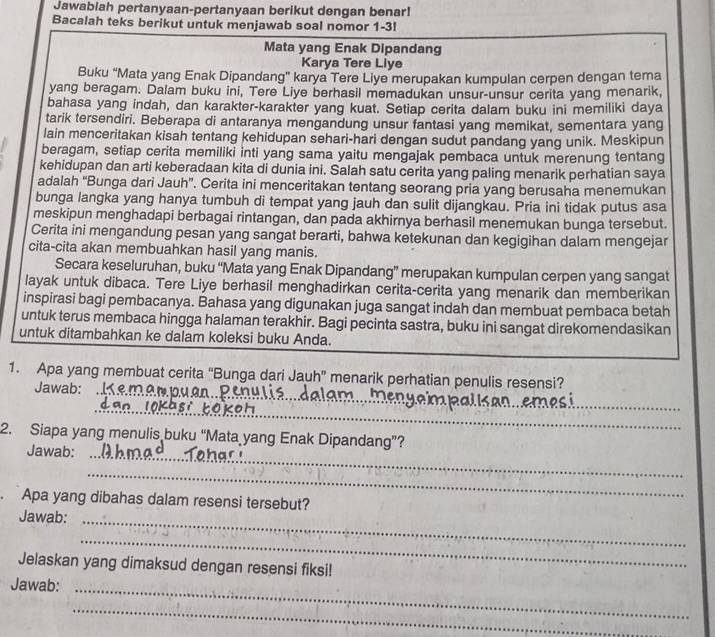 Jawabiah pertanyaan-pertanyaan berikut dengan benar!
Bacalah teks berikut untuk menjawab soal nomor 1-3!
Mata yang Enak Dipandang
Karya Tere Liye
Buku 'Mata yang Enak Dipandang' karya Tere Liye merupakan kumpulan cerpen dengan tema
yang beragam. Dalam buku ini, Tere Liye berhasil memadukan unsur-unsur cerita yang menarik,
bahasa yang indah, dan karakter-karakter yang kuat. Setiap cerita dalam buku ini memiliki daya
tarik tersendiri. Beberapa di antaranya mengandung unsur fantasi yang memikat, sementara yang
lain menceritakan kisah tentang kehidupan sehari-hari dengan sudut pandang yang unik. Meskipun
beragam, setiap cerita memiliki inti yang sama yaitu mengajak pembaca untuk merenung tentang
kehidupan dan arti keberadaan kita di dunia ini. Salah satu cerita yang paling menarik perhatian saya
adalah 'Bunga dari Jauh”. Cerita ini menceritakan tentang seorang pria yang berusaha menemukan
bunga langka yang hanya tumbuh di tempat yang jauh dan sulit dijangkau. Pria ini tidak putus asa
meskipun menghadapi berbagai rintangan, dan pada akhirnya berhasil menemukan bunga tersebut.
Cerita ini mengandung pesan yang sangat berarti, bahwa ketekunan dan kegigihan dalam mengejar
cita-cita akan membuahkan hasil yang manis.
Secara keseluruhan, buku “Mata yang Enak Dipandang” merupakan kumpulan cerpen yang sangat
layak untuk dibaca. Tere Liye berhasil menghadirkan cerita-cerita yang menarik dan memberikan
inspirasi bagi pembacanya. Bahasa yang digunakan juga sangat indah dan membuat pembaca betah
untuk terus membaca hingga halaman terakhir. Bagi pecinta sastra, buku ini sangat direkomendasikan
untuk ditambahkan ke dalam koleksi buku Anda.
_
1. Apa yang membuat cerita “Bunga dari Jauh” menarik perhatian penulis resensi?
Jawab:
_
_
2. Siapa yang menulis buku “Mata yang Enak Dipandang”?
Jawab:
_
_
. Apa yang dibahas dalam resensi tersebut?
Jawab:_
_
Jelaskan yang dimaksud dengan resensi fiksi!
Jawab:_
_