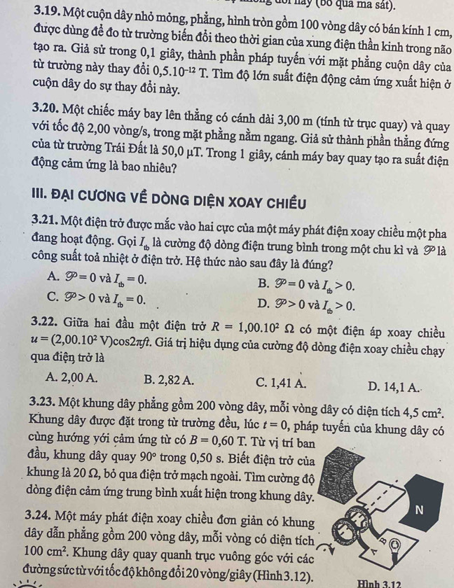 doi nay (bố qua ma sát).
3.19. Một cuộn dây nhỏ mỏng, phẳng, hình tròn gồm 100 vòng dây có bán kính 1 cm,
được dùng để đo từ trường biến đổi theo thời gian của xung điện thần kinh trong não
tạo ra. Giả sử trong 0,1 giây, thành phần pháp tuyến với mặt phẳng cuộn dây của
từ trường này thay đổi 0,5.10^(-12)T T. Tìm độ lớn suất điện động cảm ứng xuất hiện ở
cuộn dây do sự thay đổi này.
3.20. Một chiếc máy bay lên thằng có cánh dài 3,00 m (tính từ trục quay) và quay
với tốc độ 2,00 vòng/s, trong mặt phằng nằm ngang. Giả sử thành phần thằng đứng
của từ trường Trái Đất là 50,0 μT. Trong 1 giây, cánh máy bay quay tạo ra suất điện
động cảm ứng là bao nhiêu?
IIII. Đại cươnG Về DònG DIệN XOAY Chiều
3.21. Một điện trở được mắc vào hai cực của một máy phát điện xoay chiều một pha
đang hoạt động. Gọi I_tb là cường độ dòng điện trung bình trong một chu kì và overline gp là
công suất toả nhiệt ở điện trở. Hệ thức nào sau đây là đúng?
A. varnothing^p=0 và I_tb=0.
B. varnothing^0=0 và I_tb>0.
C. varnothing >0 và I_tb=0.
D. varnothing >0 và I_tb>0.
3.22. Giữa hai đầu một điện trở R=1,00.10^2Omega có một điện áp xoay chiều
u=(2,00.10^2V) 0cos2π. Giá trị hiệu dụng của cường độ dòng điện xoay chiều chạy
qua điện trở là
A. 2,00 A. B. 2,82 A. C. 1,41 A. D. 14,1 A.
3.23. Một khung dây phẳng gồm 200 vòng dây, mỗi vòng dây có diện tích 4,5cm^2.
Khung dây được đặt trong từ trường đều, lúc t=0 , pháp tuyến của khung dây có
cùng hướng yới cảm ứng từ có B=0,60T Từ vị trí ban
đầu, khung dây quay 90° trong 0,50 s. Biết điện trở của
khung là 20 Ω, bỏ qua điện trở mạch ngoài. Tìm cường độ
đòng điện cảm ứng trung bình xuất hiện trong khung dây
3.24. Một máy phát điện xoay chiều đơn giản có khung
dây dẫn phẳng gồm 200 vòng dây, mỗi vòng có diện tích
100cm^2. Khung dây quay quanh trục vuông góc với các
đường sức từ với tốc độ không đổi 20 vòng/giây (Hình 3.12). Hình 3.12