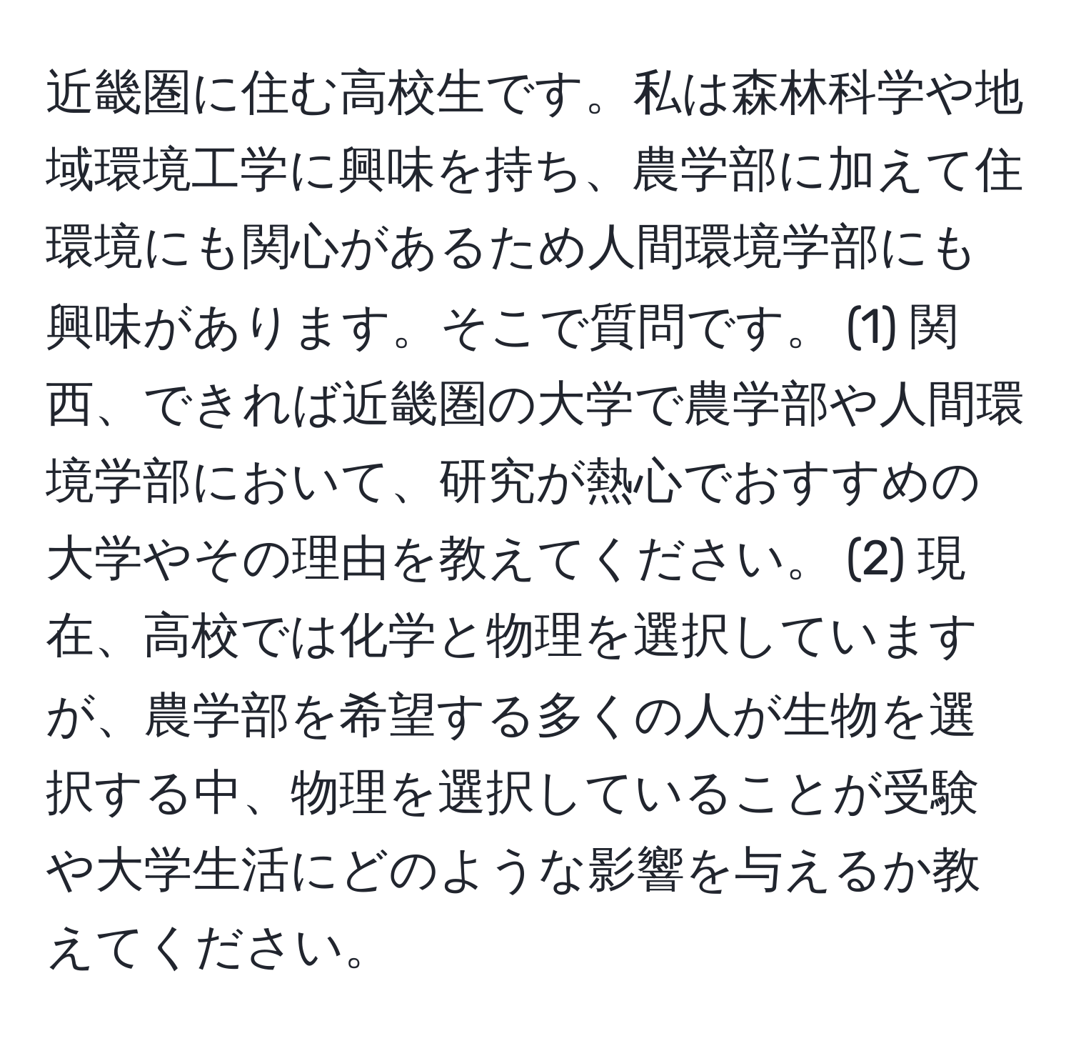 近畿圏に住む高校生です。私は森林科学や地域環境工学に興味を持ち、農学部に加えて住環境にも関心があるため人間環境学部にも興味があります。そこで質問です。 (1) 関西、できれば近畿圏の大学で農学部や人間環境学部において、研究が熱心でおすすめの大学やその理由を教えてください。 (2) 現在、高校では化学と物理を選択していますが、農学部を希望する多くの人が生物を選択する中、物理を選択していることが受験や大学生活にどのような影響を与えるか教えてください。