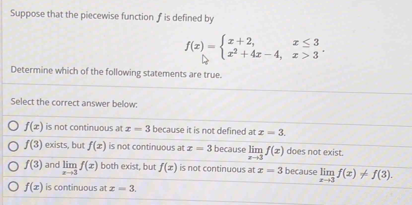 Suppose that the piecewise function f is defined by
f(x)=beginarrayl x+2,x≤ 3 x^2+4x-4,x>3endarray.. 
Determine which of the following statements are true.
Select the correct answer below:
f(x) is not continuous at x=3 because it is not defined at x=3.
f(3) exists, but f(x) is not continuous at x=3 because limlimits _xto 3f(x) does not exist.
f(3) and limlimits _xto 3f(x) both exist, but f(x) is not continuous at x=3 because limlimits _xto 3f(x)!= f(3).
f(x) is continuous at x=3.