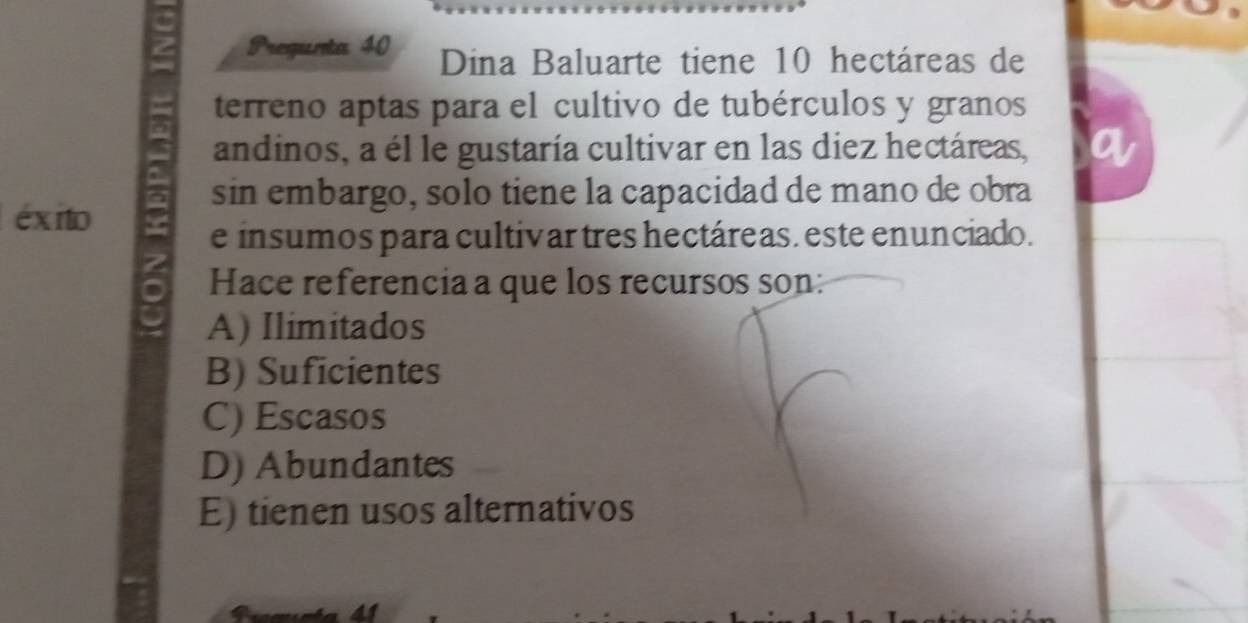 Pregunta 40 Dina Baluarte tiene 10 hectáreas de
terreno aptas para el cultivo de tubérculos y granos
andinos, a él le gustaría cultivar en las diez hectáreas,
sin embargo, solo tiene la capacidad de mano de obra
éxito
e insumos para cultivar tres hectáreas. este enunciado.
Hace referencia a que los recursos son:
A) Ilimitados
B) Suficientes
C) Escasos
D) Abundantes
E) tienen usos alternativos