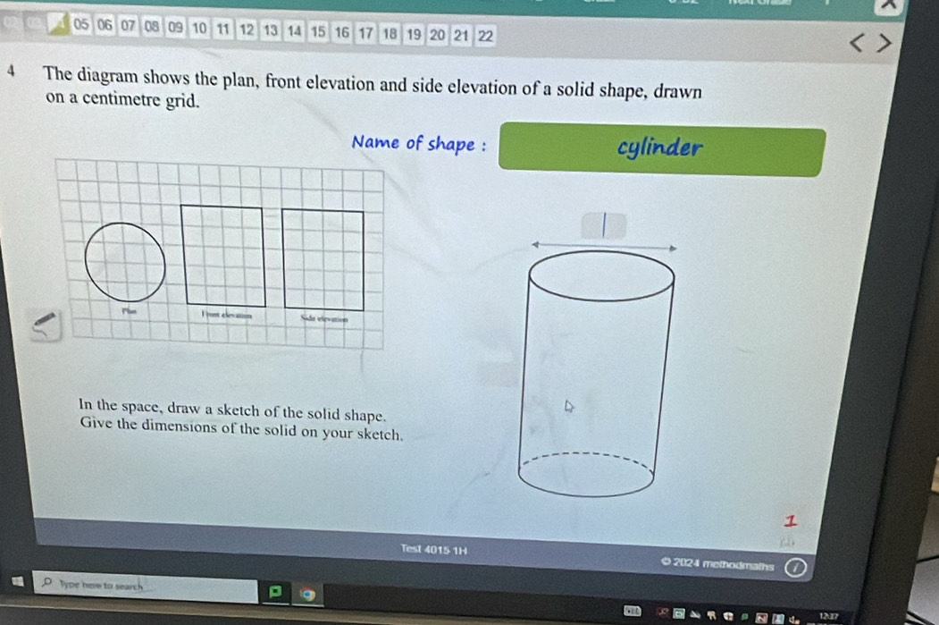 05 06 07 08 09 10 11 12 13 14 15 16 17 18 19 20 21 22
4 The diagram shows the plan, front elevation and side elevation of a solid shape, drawn 
on a centimetre grid. 
Name of shape : cylinder 
I tont elevation Side elevation 
In the space, draw a sketch of the solid shape. 
Give the dimensions of the solid on your sketch. 
Test 4015 1H 
© 2024 methodmalhs 
Type here to search