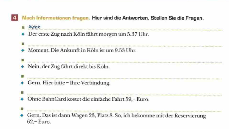 Nach Informationen fragen. Hier sind die Antworten. Stellen Sie die Fragen. 
Wann_ 
Der erste Zug nach Köln fährt morgen um 5.37 Uhr. 
_ 
Moment. Die Ankunft in Köln ist um 9.53 Uhr. 
_ 
Nein, der Zug fährt direkt bis Köln. 
_ 
Gern. Hier bitte - Ihre Verbindung. 
_ 
Ohne BahnCard kostet die einfache Fahrt 59,- Euro. 
_ 
Gern. Das ist dann Wagen 23, Platz 8. So, ich bekomme mit der Reservierung
62,- Euro.