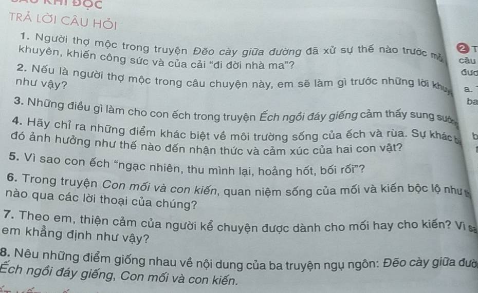 HT Đọc 
trả lời CÂU hỏi 
2t 
1. Người thợ mộc trong truyện Đēo cày giữa đường đã xử sự thế nào trước mộ câu 
khuyên, khiến công sức và của cải “đi đời nhà ma”? 
đưc 
2. Nếu là người thợ mộc trong câu chuyện này, em sẽ làm gì trước những lời khu a 
như vậy? 
ba 
3. Những điều gì làm cho con ếch trong truyện Ếch ngồi đáy giếng cảm thấy sung sướ 
4. Hãy chỉ ra những điểm khác biệt về môi trường sống của ếch và rùa. Sự khách 
đó ảnh hưởng như thế nào đến nhận thức và cảm xúc của hai con vật? 
5. Vì sao con ếch “ngạc nhiên, thu mình lại, hoảng hốt, bối rối”? 
6. Trong truyện Con mối và con kiến, quan niệm sống của mối và kiến bộc lộ như 
nào qua các lời thoại của chúng? 
7. Theo em, thiện cảm của người kể chuyện được dành cho mối hay cho kiến? Vì s 
em khẳng định như vậy? 
8. Nêu những điểm giống nhau về nội dung của ba truyện ngụ ngôn: Đēo cày giữa đườ 
Ếch ngồi đáy giếng, Con mối và con kiến.