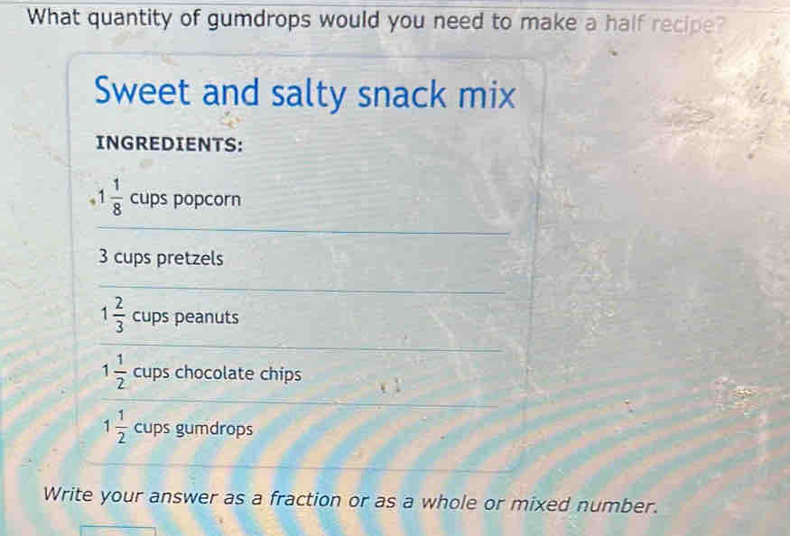 What quantity of gumdrops would you need to make a half recipe? 
Sweet and salty snack mix 
INGREDIENTS:
1 1/8  cups popcorn
3 cups pretzels
1 2/3  cups peanuts
1 1/2  cups chocolate chips
1 1/2  cups gumdrops 
Write your answer as a fraction or as a whole or mixed number.