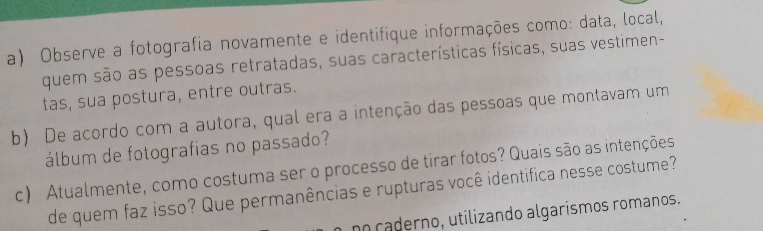 Observe a fotografia novamente e identifique informações como: data, local, 
quem são as pessoas retratadas, suas características físicas, suas vestimen- 
tas, sua postura, entre outras. 
b) De acordo com a autora, qual era a intenção das pessoas que montavam um 
álbum de fotografias no passado? 
c) Atualmente, como costuma ser o processo de tirar fotos? Quais são as intenções 
de quem faz isso? Que permanências e rupturas você identifica nesse costume? 
no caderno, utilizando algarismos romanos.