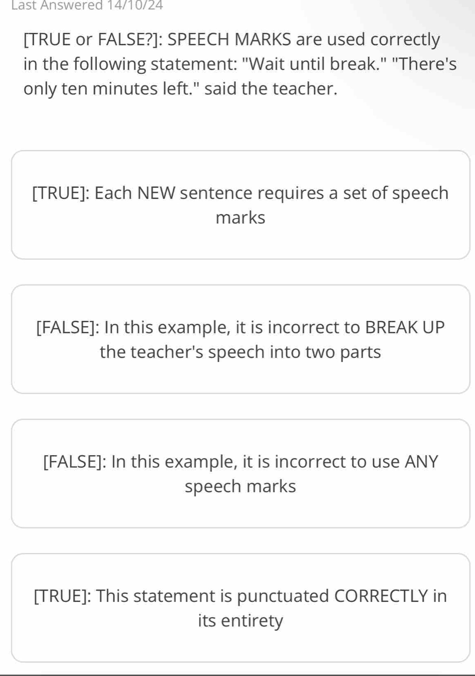 Last Answered 14/10/24
[TRUE or FALSE?]: SPEECH MARKS are used correctly
in the following statement: "Wait until break." "There's
only ten minutes left." said the teacher.
[TRUE]: Each NEW sentence requires a set of speech
marks
[FALSE]: In this example, it is incorrect to BREAK UP
the teacher's speech into two parts
[FALSE]: In this example, it is incorrect to use ANY
speech marks
[TRUE]: This statement is punctuated CORRECTLY in
its entirety