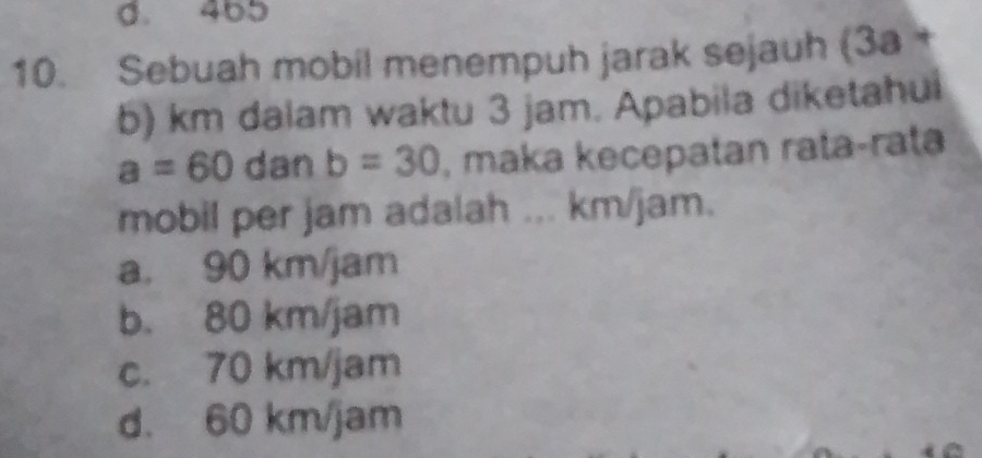 d. 465
10. Sebuah mobil menempuh jarak sejauh (3a+
b) km dalam waktu 3 jam. Apabila diketahui
a=60 dan b=30 , maka kecepatan rata-rata
mobil per jam adalah ... km/jam.
a. 90 km/jam
b. 80 km/jam
c. 70 km/jam
d. 60 km/jam