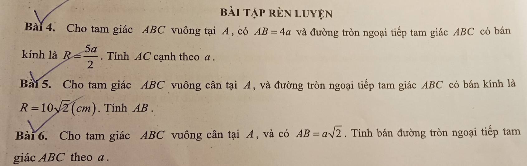 bài tập rèn luyện 
Bài 4. Cho tam giác ABC vuông tại A , có AB=4a và đường tròn ngoại tiếp tam giác ABC có bán 
kính là R= 5a/2 . Tính AC cạnh theo a. 
Bài 5. Cho tam giác ABC vuông cân tại A, và đường tròn ngoại tiếp tam giác ABC có bán kính là
R=10sqrt(2)(cm). Tính AB. 
Bài 6. Cho tam giác ABC vuông cân tại A, và có AB=asqrt(2). Tính bán đường tròn ngoại tiếp tam 
giác ABC theo a.