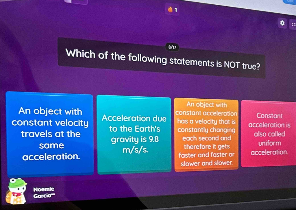 1

8/17
Which of the following statements is NOT true?
An object with
constant acceleration Constant
An object with Acceleration due has a velocity that is acceleration is
constant velocity to the Earth's constantly changing
travels at the also called
gravity is 9.8 each second and
same therefore it gets uniform
m/s/s.
acceleration. faster and faster or acceleration.
slower and slower.
Noemie
Garcia*