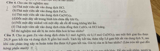 Cho các thí nghiệm sau: i bao nhed . 
(a) Thả một viên sắt vào dung dịch HCl. 
(b)Thả một viên sắt vào dung dịch FeCl_3
(c)Thả một viên sắt vào dung dịch Cu(NO_3)_2. 
(d)Đốt một dây sắt trong bình kín chứa đầy khí O_2. 
(e)Nổi một dây nickel với một dây sắt rồi để trong không khí ẩm. 
(f) Thà một viên sắt vào dung dịch chứa đồng thời CuSO₄ và HCl loãng. 
Số thí nghiệm mà sắt bị ăn mòn điện hoá là bao nhiêu? 
Cầu 5. Cho m gam Zn vào dung dịch chứa 0,1 mol AgNO₃ và 0,15 mol Cu(NO_3)_2 sau một thời gian thu được 
26,9 gam kết tủa và dung dịch X gồm hai muối. Tách lấy kết tủa, thêm tiếp 5,6 gam bột sắt vào dung dịch X, sau 
khi các phản ứng xảy ra hoàn toàn thu được 6,0 gam kết tùa. Giá trị của m là bao nhiêu? (Làm tròn kết quả đến 
hàng phần mười) Để sản xuất nhôm, người ta