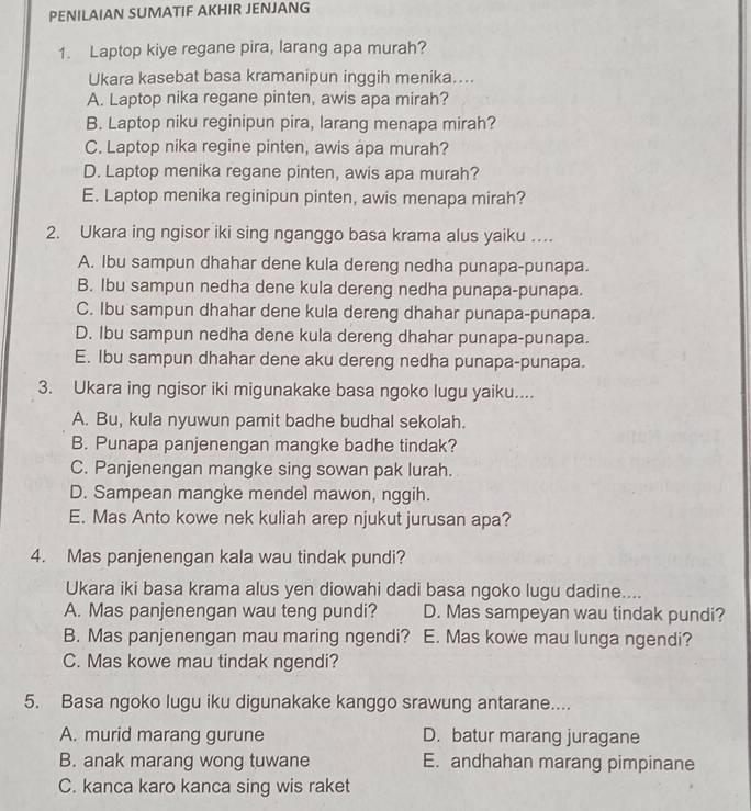 PENILAIAN SUMATIF AKHIR JENJANG
1. Laptop kiye regane pira, larang apa murah?
Ukara kasebat basa kramanipun inggih menika....
A. Laptop nika regane pinten, awis apa mirah?
B. Laptop niku reginipun pira, larang menapa mirah?
C. Laptop nika regine pinten, awis apa murah?
D. Laptop menika regane pinten, awis apa murah?
E. Laptop menika reginipun pinten, awis menapa mirah?
2. Ukara ing ngisor iki sing nganggo basa krama alus yaiku ....
A. Ibu sampun dhahar dene kula dereng nedha punapa-punapa.
B. Ibu sampun nedha dene kula dereng nedha punapa-punapa.
C. Ibu sampun dhahar dene kula dereng dhahar punapa-punapa.
D. Ibu sampun nedha dene kula dereng dhahar punapa-punapa.
E. Ibu sampun dhahar dene aku dereng nedha punapa-punapa.
3. Ukara ing ngisor iki migunakake basa ngoko lugu yaiku....
A. Bu, kula nyuwun pamit badhe budhal sekolah.
B. Punapa panjenengan mangke badhe tindak?
C. Panjenengan mangke sing sowan pak lurah.
D. Sampean mangke mendel mawon, nggih.
E. Mas Anto kowe nek kuliah arep njukut jurusan apa?
4. Mas panjenengan kala wau tindak pundi?
Ukara iki basa krama alus yen diowahi dadi basa ngoko lugu dadine....
A. Mas panjenengan wau teng pundi? D. Mas sampeyan wau tindak pundi?
B. Mas panjenengan mau maring ngendi? E. Mas kowe mau lunga ngendi?
C. Mas kowe mau tindak ngendi?
5. Basa ngoko lugu iku digunakake kanggo srawung antarane....
A. murid marang gurune D. batur marang juragane
B. anak marang wong tuwane E. andhahan marang pimpinane
C. kanca karo kanca sing wis raket