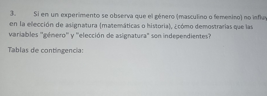 Si en un experimento se observa que el género (masculino o femenino) no influy 
en la elección de asignatura (matemáticas o historia), ¿cómo demostrarías que las 
variables "género" y "elección de asignatura" son independientes? 
Tablas de contingencia: