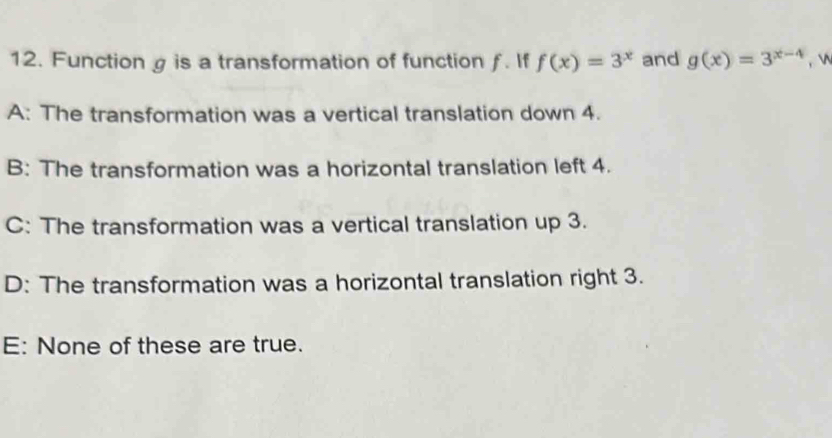 Function g is a transformation of function ƒ. If f(x)=3^x and g(x)=3^(x-4) ,

A: The transformation was a vertical translation down 4.
B: The transformation was a horizontal translation left 4.
C: The transformation was a vertical translation up 3.
D: The transformation was a horizontal translation right 3.
E: None of these are true.