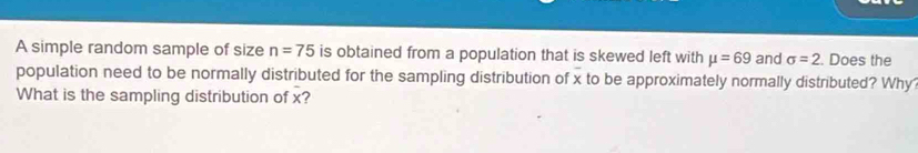 A simple random sample of size n=75 is obtained from a population that is skewed left with mu =69 and sigma =2. Does the 
population need to be normally distributed for the sampling distribution of x to be approximately normally distributed? Why 
What is the sampling distribution of x?