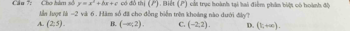 Cho hàm số y=x^2+bx+c có đồ thị (P). Biết (P) cắt trục hoành tại hai điểm phân biệt có hoành độ
lần lượt là -2 và 6 . Hàm số đã cho đồng biến trên khoảng nào dưới đây?
A. (2;5). B. (-∈fty ;2). C. (-2;2). D. (1;+∈fty ).