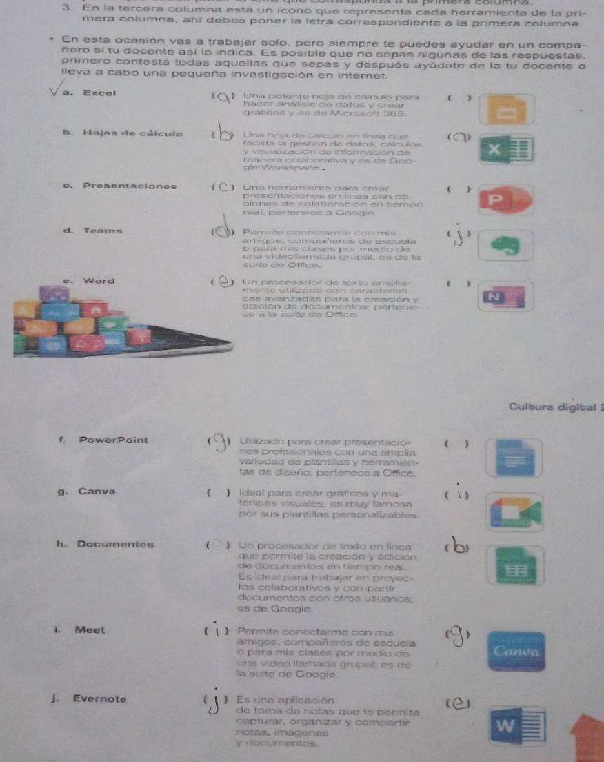 En la tercera columna está un icono que representa cada herramienta de la pri-
mera columna, ahí debes poner la letra correspondiente a la primera columna.
En esta ocasión vas a trabajar solo, pero siempre te puedes ayudar en un compa-
ñero si tu docente así lo indica. Es posible que no sepas algunas de las respuestas,
primero contesta todas aquellas que sepas y después ayúdate de la tu docente o
lleva a cabo una pequeña investigación en internet.
a. Excel ) Una polente hoja de cálculo para 
hacer análisis de datos y crear
graficos y es de Microsoft 365.
b. Hojas de cálculo Una hoja de cálculo en línea que D
facilita la gestión de datos, cálculos
y visualización de información de
manera colaborativa y es de Goo-
gle Workspace
c. Presentaciones  Una herramienta para crear  
prosentaciónos en línoa con o p -
clones de colaboración en tiempo
real, pertenece a Google.
d. Teams  Permite conectarme cor mis ( )
arigos, compañeros de escuela
o para mis clases por medio de
una videolamada grupal, es de la
suite de Office.
procesador de texto amplia ( )
nto utilizado con caractéristi
avanzadas para la creación y
ión de documentos: parten a 
a la suite do Office.
Culbura digital  2
f. PowerPoint  Utilizado para crear presentacio- ( 
nes profesionales con una amplia
variedad de plantillas y herramien-
tas de diseño: pertenece a Office.
g. Canva ( ) Ideal para crear gráficos y ma (  )
teriales visuales, es muy famosa
por sus plantillas personalizables.
h. Documentos 1 ) Un procesador de texto en línea b
que permite la creación y edición
de documentos en tiempo real.
Es ideal para trabajar en proyec-

tos colaborativos y compartir
documentos con otros usuarios;
es de Google.
i. Meet  Permite conectarme con mis )
( 1
amigos, compañeros de escuela
o para mis clases por medio de Canva
una vídeo llamada grupal es de
la suite de Google.
j. Evernote C  Es una aplicación
  
de toma de notas que to permite
capturar, organizar y compartir W
notas, imágenes
y documentos.