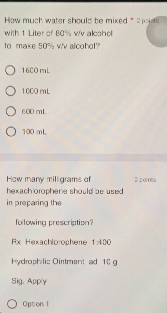 How much water should be mixed * 2 points
with 1 Liter of 80% v/v alcohol
to make 50% v/v alcohol?
1600 mL
1000 mL
600 mL
100 mL
How many milligrams of 2 points
hexachlorophene should be used
in preparing the
following prescription?
Rx Hexachlorophene 1:400
Hydrophilic Ointment ad 10 g
Sig. Apply
Option 1